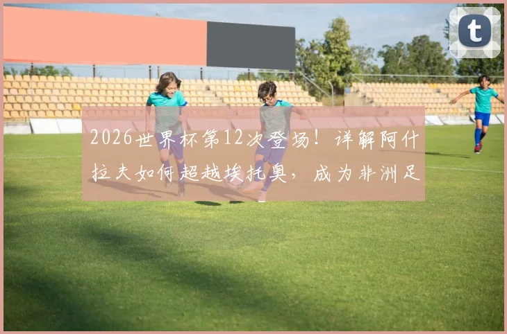 2026世界杯第12次登场!详解阿什拉夫如何超越埃托奥,成为非洲足坛世界杯出场第一人