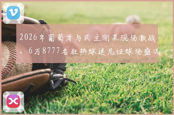 2026年葡萄牙与民主刚果现场激战，6万8777名狂热球迷见证球场盛况，聚焦赛事看点与球星表现