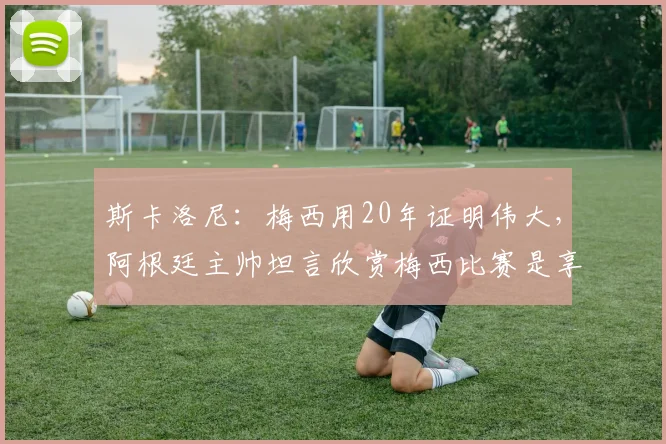 斯卡洛尼：梅西用20年证明伟大，阿根廷主帅坦言欣赏梅西比赛是享受，2026年球迷必看回顾
