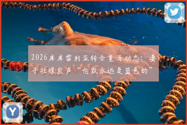 2026库库雷利亚转会皇马动态:妻子社媒发声“伦敦永远是蓝色的”,马德里新冒险开启,球迷热议其家庭与职业生涯