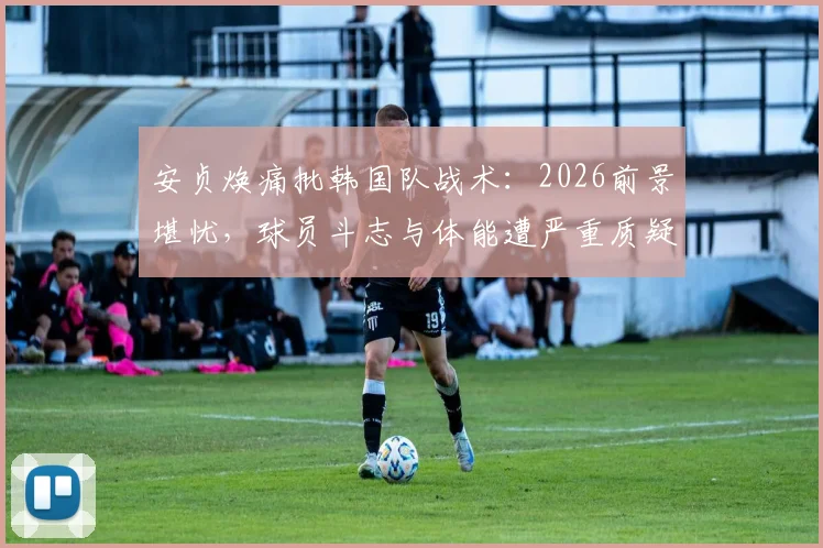 安贞焕痛批韩国队战术：2026前景堪忧，球员斗志与体能遭严重质疑