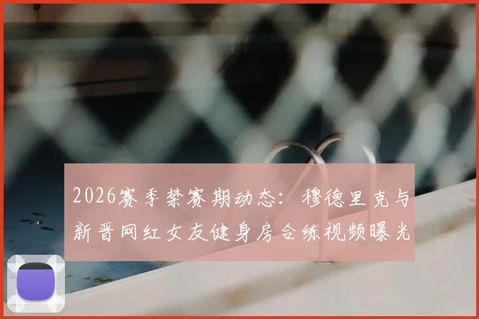 2026赛季禁赛期动态：穆德里克与新晋网红女友健身房合练视频曝光，球迷热议