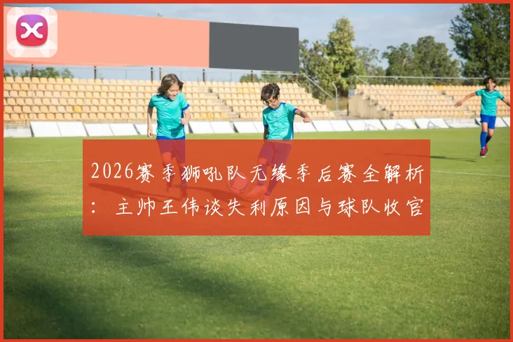 2026赛季狮吼队无缘季后赛全解析：主帅王伟谈失利原因与球队收官战调整策略，附阵容未来展望
