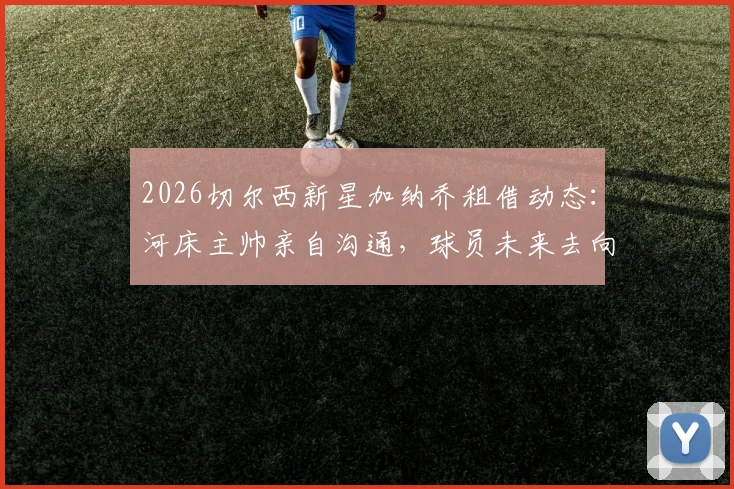 2026切尔西新星加纳乔租借动态：河床主帅亲自沟通，球员未来去向与租借前景深度分析