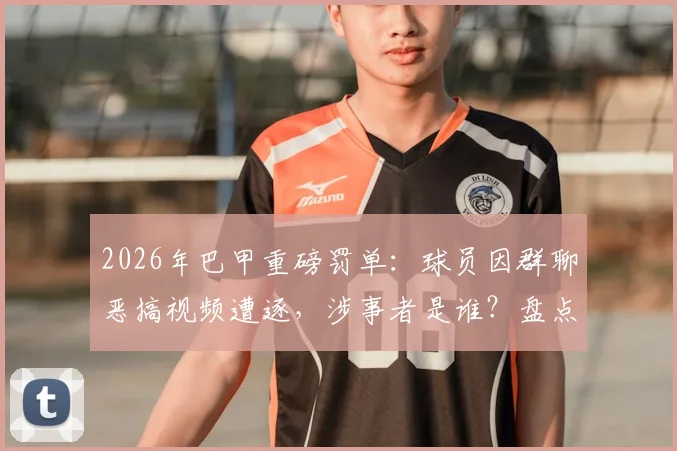 2026年巴甲重磅罚单：球员因群聊恶搞视频遭逐，涉事者是谁？盘点足坛类似纪律案例