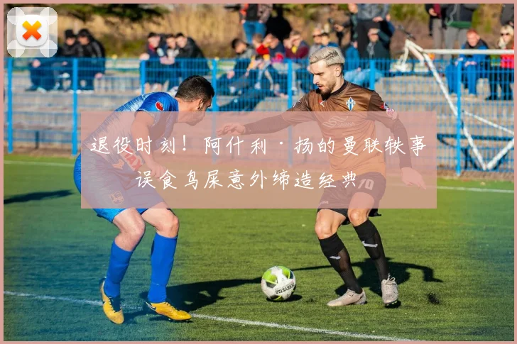 退役时刻！阿什利·扬的曼联轶事：误食鸟屎意外缔造经典