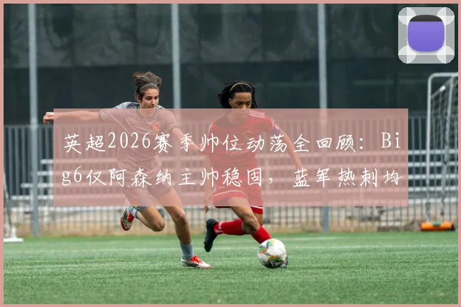 英超2026赛季帅位动荡全回顾：Big6仅阿森纳主帅稳固，蓝军热刺均经历两次换帅