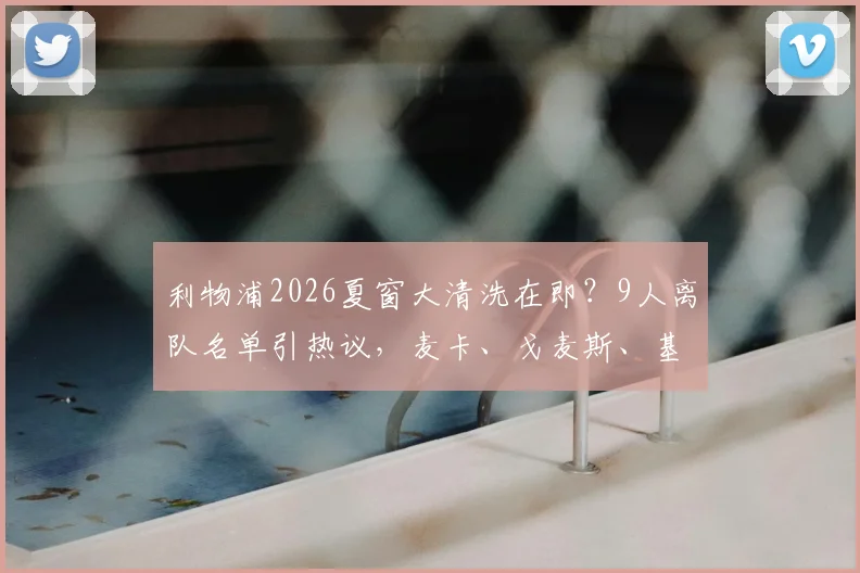 利物浦2026夏窗大清洗在即？9人离队名单引热议，麦卡、戈麦斯、基耶萨何去何从