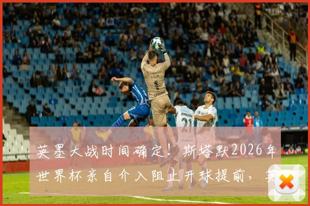 英墨大战时间确定!斯塔默2026年世界杯亲自介入阻止开球提前,英国球迷松了口气