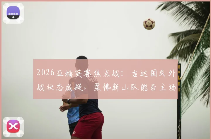 2026亚精英赛焦点战：吉达国民外战状态成疑，柔佛新山队能否主场爆冷？历史交锋与关键球员解析