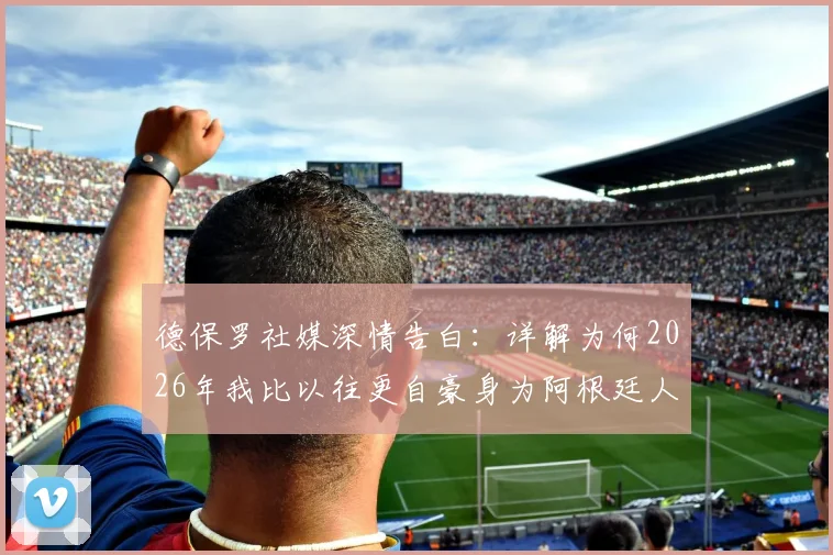德保罗社媒深情告白：详解为何2026年我比以往更自豪身为阿根廷人，背后足球精神引深思