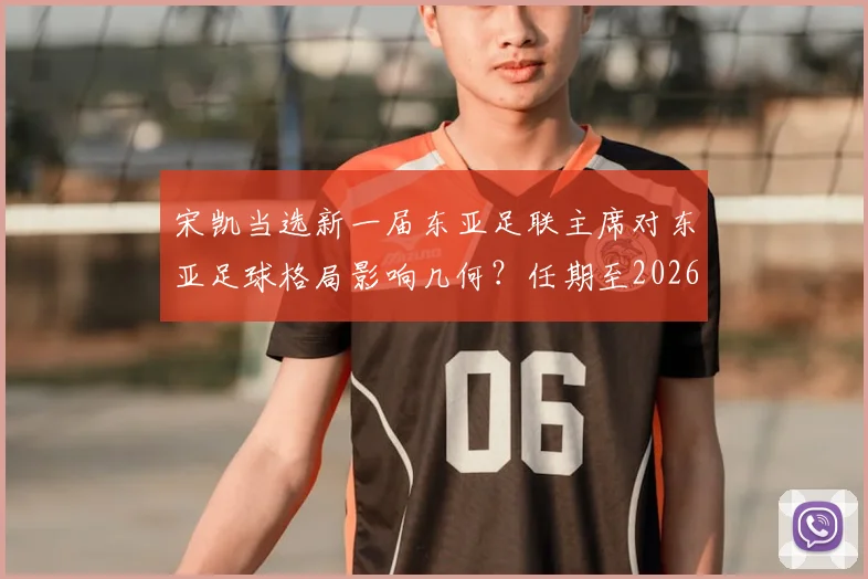 宋凯当选新一届东亚足联主席对东亚足球格局影响几何？任期至2026