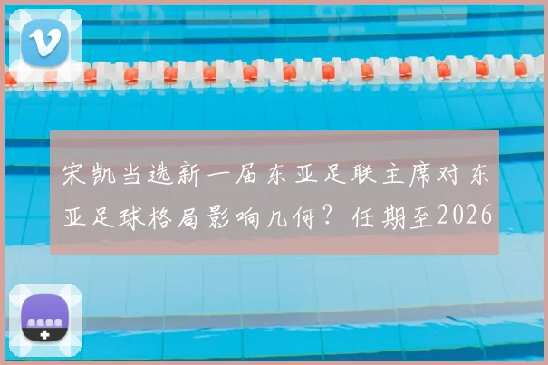 宋凯当选新一届东亚足联主席对东亚足球格局影响几何?任期至2026