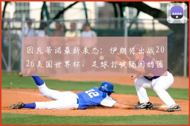 因凡蒂诺最新表态：伊朗将出战2026美国世界杯，足球打破隔阂的团结力量解读