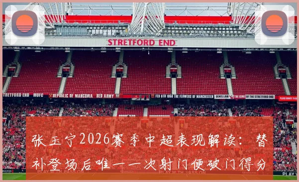 张玉宁2026赛季中超表现解读：替补登场后唯一一次射门便破门得分，解析其高效进球数据与战术价值
