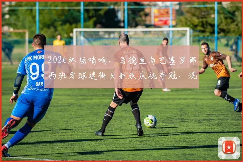 2026终场哨响，马德里与巴塞罗那西班牙球迷街头狂欢庆祝夺冠，现场实拍视频与图片全回顾