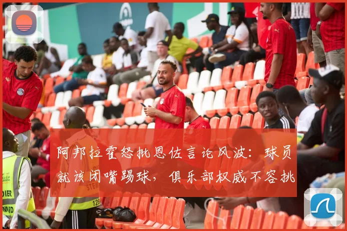 阿邦拉霍怒批恩佐言论风波:球员就该闭嘴踢球,俱乐部权威不容挑战