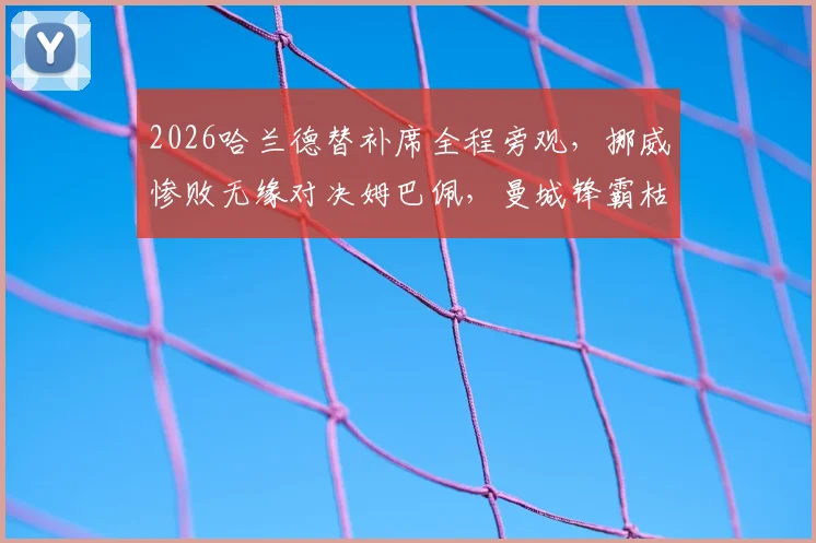 2026哈兰德替补席全程旁观，挪威惨败无缘对决姆巴佩，曼城锋霸枯坐90分钟引热议