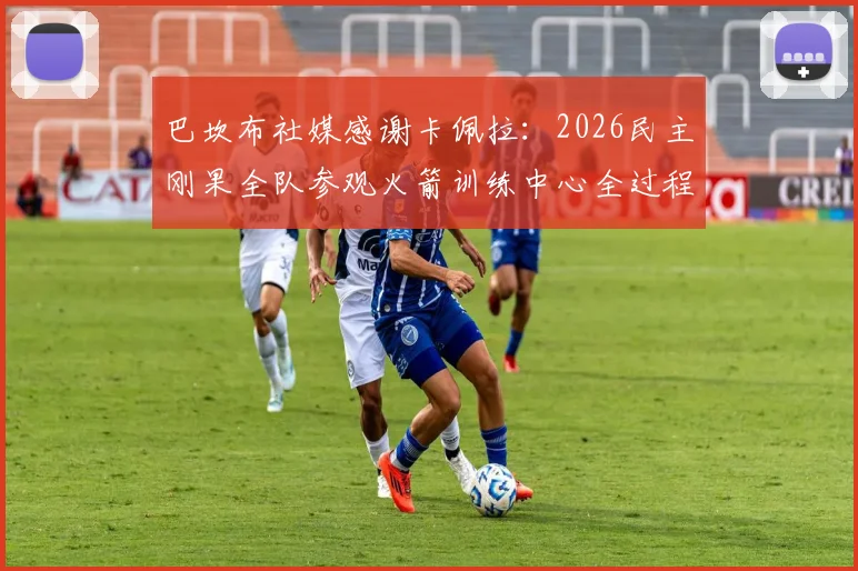 巴坎布社媒感谢卡佩拉：2026民主刚果全队参观火箭训练中心全过程与NBA训练基地探秘