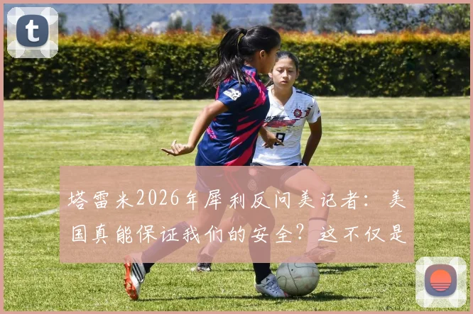 塔雷米2026年犀利反问美记者：美国真能保证我们的安全？这不仅是提问，更是现实的缩影与反思