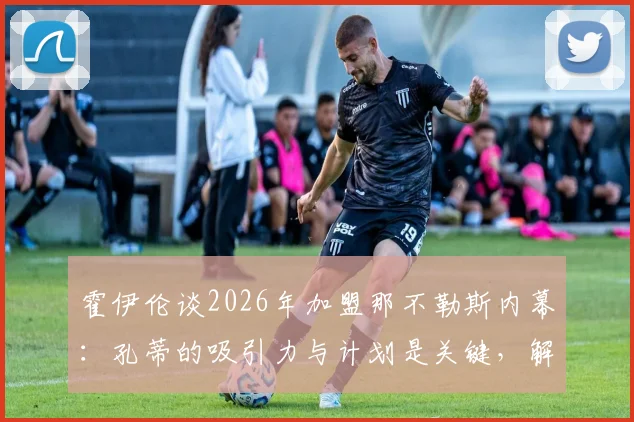霍伊伦谈2026年加盟那不勒斯内幕：孔蒂的吸引力与计划是关键，解析球员眼中世界最佳教练之一