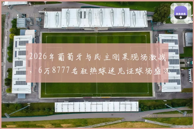 2026年葡萄牙与民主刚果现场激战，6万8777名狂热球迷见证球场盛况，聚焦赛事看点与球星表现