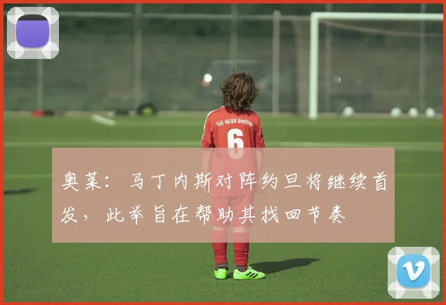 奥莱：马丁内斯对阵约旦将继续首发，此举旨在帮助其找回节奏
