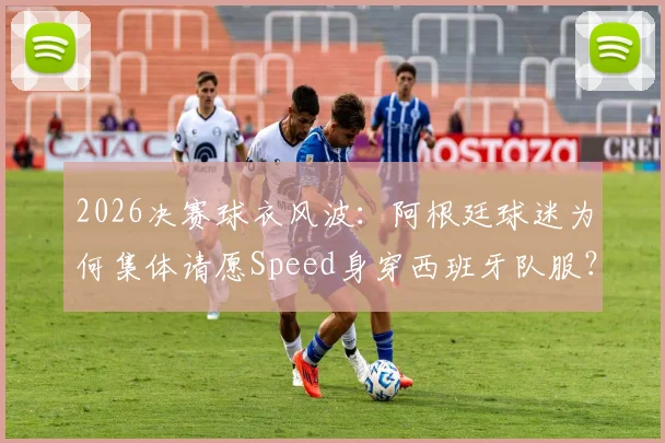 2026决赛球衣风波：阿根廷球迷为何集体请愿Speed身穿西班牙队服？科拉平托有何看法