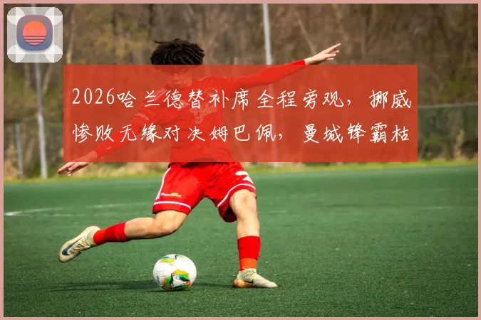2026哈兰德替补席全程旁观，挪威惨败无缘对决姆巴佩，曼城锋霸枯坐90分钟引热议
