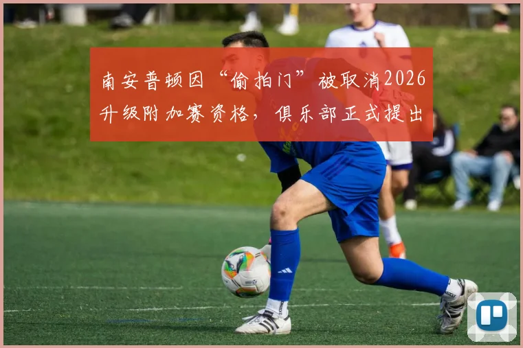 南安普顿因“偷拍门”被取消2026升级附加赛资格，俱乐部正式提出上诉，事件最新进展