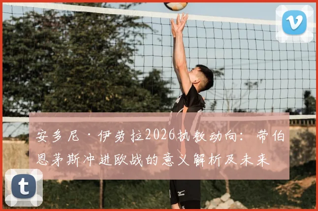 安多尼·伊劳拉2026执教动向：带伯恩茅斯冲进欧战的意义解析及未来抉择全览