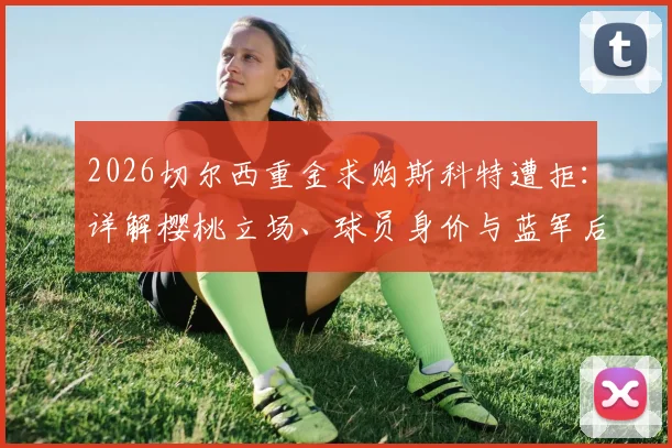2026切尔西重金求购斯科特遭拒：详解樱桃立场、球员身价与蓝军后续引援策略