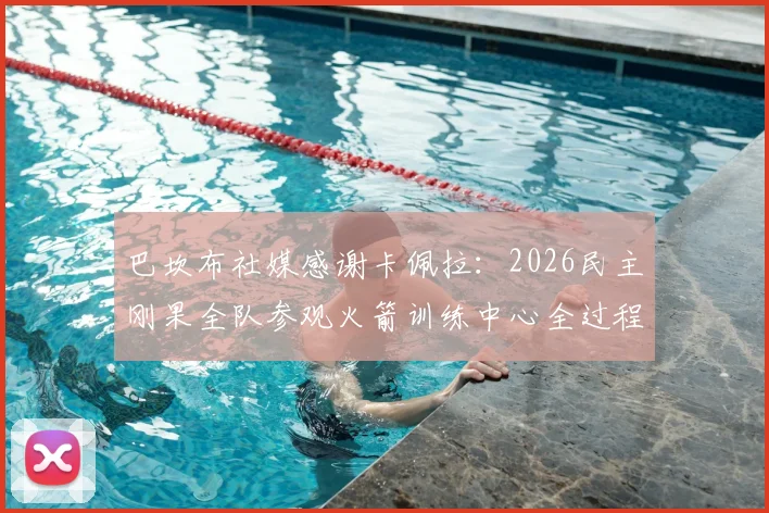 巴坎布社媒感谢卡佩拉：2026民主刚果全队参观火箭训练中心全过程与NBA训练基地探秘
