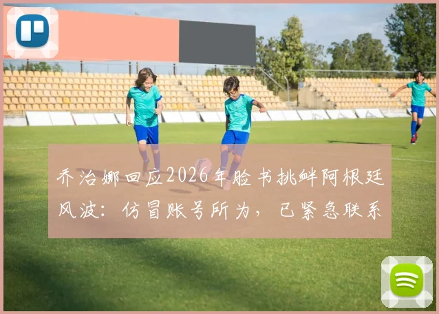 乔治娜回应2026年脸书挑衅阿根廷风波：仿冒账号所为，已紧急联系官方团队处理