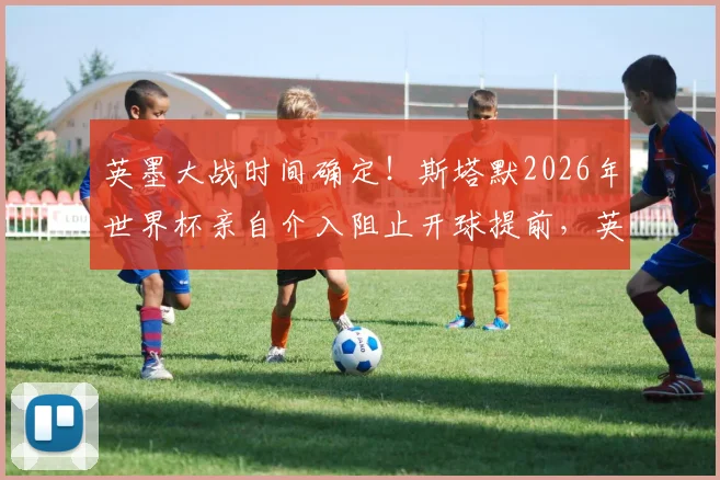 英墨大战时间确定！斯塔默2026年世界杯亲自介入阻止开球提前，英国球迷松了口气