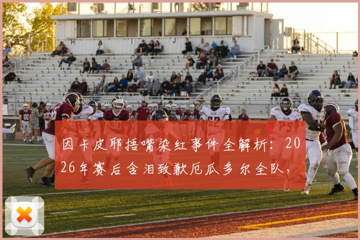 因卡皮耶捂嘴染红事件全解析:2026年赛后含泪致歉厄瓜多尔全队,公开表态将变得更强大