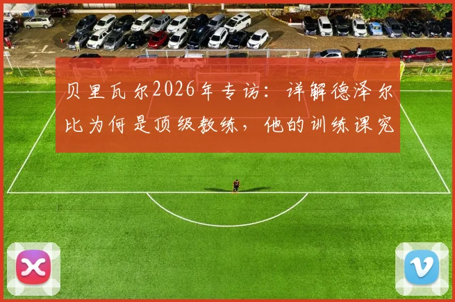 贝里瓦尔2026年专访:详解德泽尔比为何是顶级教练,他的训练课究竟有趣在哪里