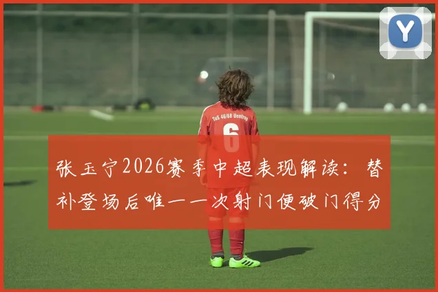 张玉宁2026赛季中超表现解读:替补登场后唯一一次射门便破门得分,解析其高效进球数据与战术价值
