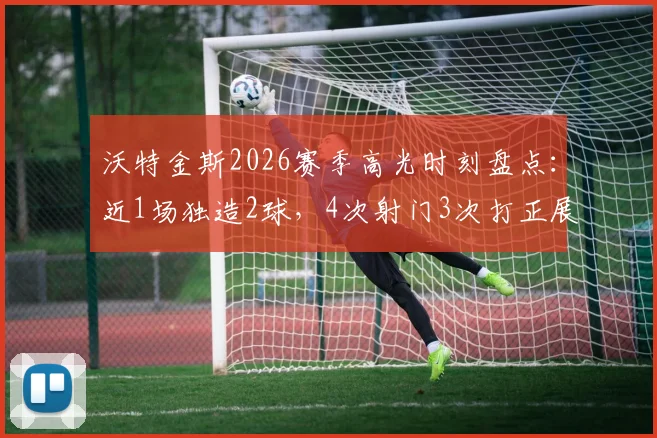 沃特金斯2026赛季高光时刻盘点:近1场独造2球,4次射门3次打正展现高效射手本色