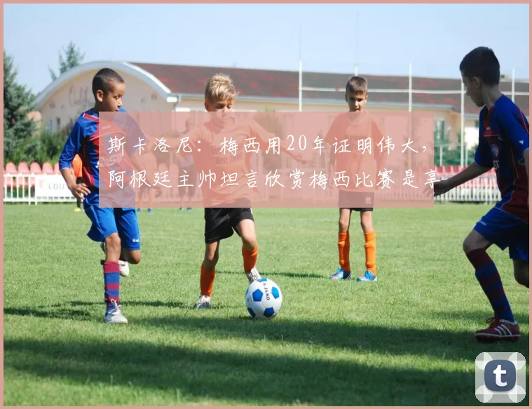 斯卡洛尼：梅西用20年证明伟大，阿根廷主帅坦言欣赏梅西比赛是享受，2026年球迷必看回顾
