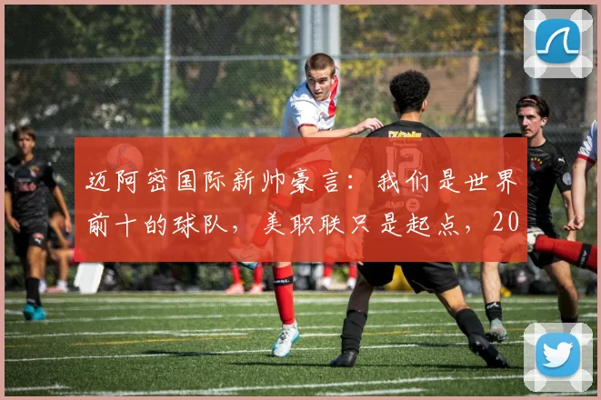 迈阿密国际新帅豪言:我们是世界前十的球队,美职联只是起点,2026年目标几何?