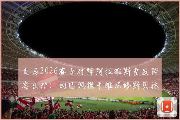 皇马2026赛季对阵阿拉维斯首发阵容出炉：姆巴佩携手维尼修斯贝林厄姆先发，核心球员表现与战术看点前瞻