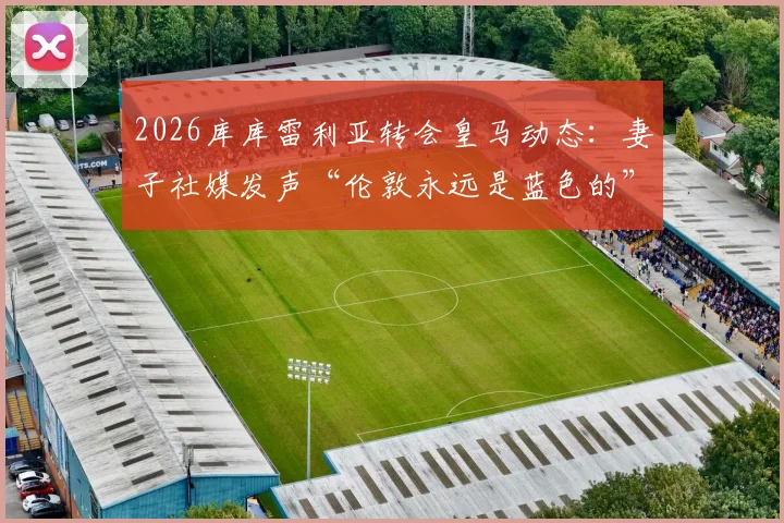 2026库库雷利亚转会皇马动态：妻子社媒发声“伦敦永远是蓝色的”，马德里新冒险开启，球迷热议其家庭与职业生涯