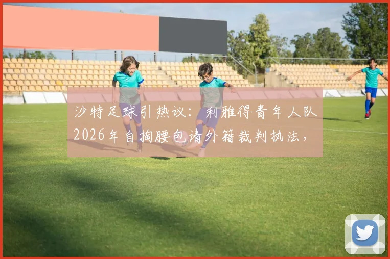 沙特足球引热议：利雅得青年人队2026年自掏腰包请外籍裁判执法，战胜利和吉达联合背后有何隐情？