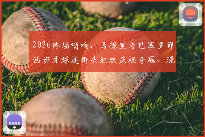 2026终场哨响，马德里与巴塞罗那西班牙球迷街头狂欢庆祝夺冠，现场实拍视频与图片全回顾