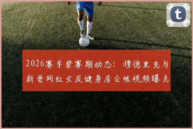 2026赛季禁赛期动态:穆德里克与新晋网红女友健身房合练视频曝光,球迷热议