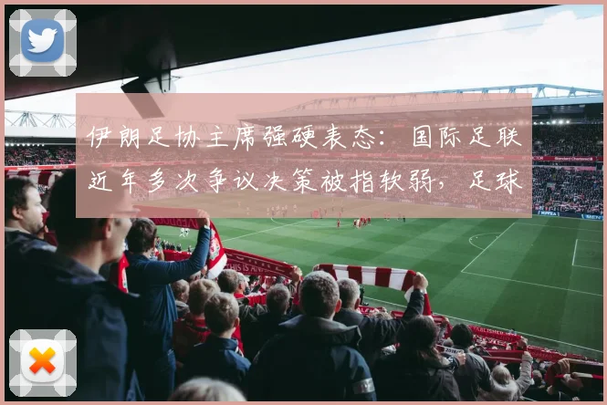 伊朗足协主席强硬表态:国际足联近年多次争议决策被指软弱,足球管理权威性遭质疑(2026最新动态)