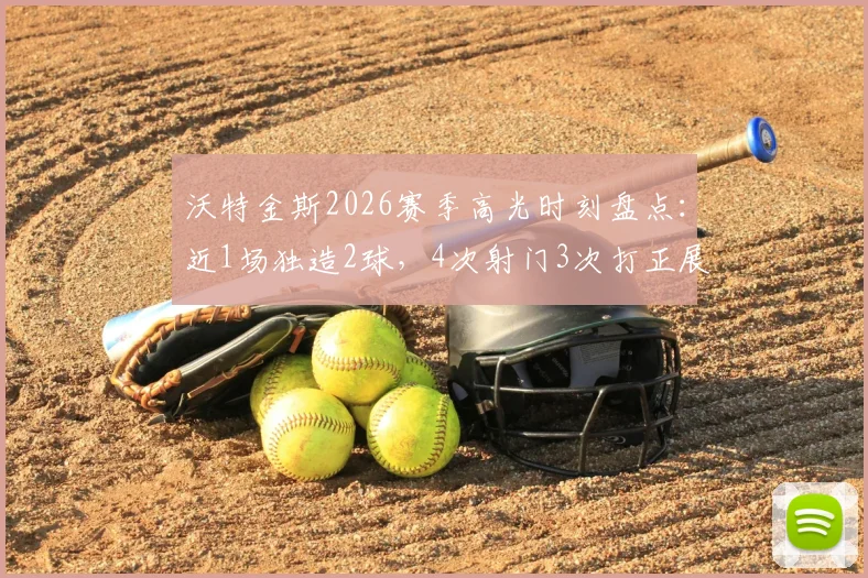 沃特金斯2026赛季高光时刻盘点：近1场独造2球，4次射门3次打正展现高效射手本色