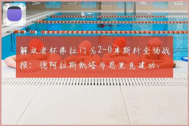解放者杯弗拉门戈2-0库斯科全场战报：德阿拉斯凯塔与恩里克建功，完整进球回放与赛后分析