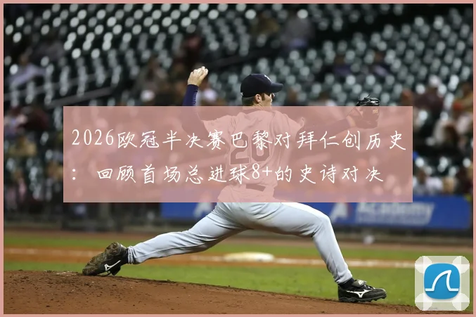 2026欧冠半决赛巴黎对拜仁创历史:回顾首场总进球8+的史诗对决